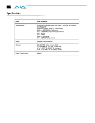 8



Speciﬁcations


        Item                 Speciﬁcation

        Input Formats:       1035i/1080i/1080psf/1080p/720p SMPTE 292/296, or 525/625i
                             SMPTE 259M
                             23.98/24/25/50/59.94/60 Hz Frame Rates
                             23.98 -> 525/59.94 (3:2 pulldown)
                             24 -> 525/59.94 (3:2 pulldown) (drop frame)
                             25 -> 625/50
                             50 -> 625/50
                             59.94 -> 525/59.94
                             60 -> 525/59.94 (drop frame)

        Delay:               1 frame, audio and video

        Outputs:             SDI, SMPTE, 259M, 10-bits, BNC
                             HD-SDI SMPTE, 292/296, 10-bits, BNC
                             YPbPr- (SMPTE, EBU-N10, Betacam)
                             RGB, NTSC, PAL, YC (S-Video), 10-bits

        Power Consumption:   6 watts
 