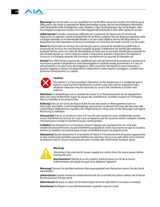 18


     Warnung! Das Gerät sollte nur von qualiﬁzierten Fachkräften gewartet werden. Eine Wartung ist
     fällig, wenn das Gerät in irgendeiner Weise beschädigt wurde, wie bei beschädigtem Netzkabel
     oder Netzstecker, falls Flüssigkeiten oder Objekte in das Gerät gelangen, das Gerät Regen oder
     Feuchtigkeit ausgesetzt wurde, nicht ordnungsgemäß funktioniert oder fallen gelassen wurde.
     ¡Advertencia! Consulte al personal caliﬁcado por cuestiones de reparación. El servicio de
     reparación se requiere cuando el dispositivo ha recibido cualquier tipo de daño, por ejemplo cable
     o espigas dañadas, se ha derramado líquido o se han caído objetos dentro del dispositivo, el
     dispositivo ha sido expuesto a la lluvia o humedad, o no funciona de modo normal, o se ha caído.
     Aviso! Remeta todos os serviços de manutenção para o pessoal de assistência qualiﬁcado. A
     prestação de serviços de manutenção é exigida quando o dispositivo foi daniﬁcado mediante
     qualquer forma, como um cabo de alimentação ou ﬁcha que se encontra daniﬁcado/a, quando foi
     derramado líquido ou caíram objectos sobre o dispositivo, quando o dispositivo foi exposto à
     chuva ou à humidade, quando não funciona normalmente ou quando foi deixado cair.
     Avviso! Fare riferimento al personale qualiﬁcato per tutti gli interventi di assistenza. L'assistenza è
     necessaria quando il dispositivo è stato danneggiato in qualche modo, ad esempio se il cavo di
     alimentazione o la spina sono danneggiati, è stato rovesciato del liquido è stato rovesciato o
     qualche oggetto è caduto nel dispositivo, il dispositivo è stato esposto a pioggia o umidità, non
     funziona correttamente o è caduto.

                  Caution!
                  This device is a Class A product. Operation of this equipment in a residential area is
                  likely to cause harmful interference, in which case users will be required to take
                  whatever measures may be necessary to correct the interference at their own
                  expense.
     Attention! Le périphérique est un produit de Classe A. Le fonctionnement de cet équipement
     dans une zone résidentielle risque de causer des interférences nuisibles, auquel cas l'utilisateur
     devra y remédier à ses propres frais.
     Achtung! Dies ist ein Gerät der Klasse A. Bei Einsatz des Geräts in Wohngebieten kann es
     Störungen des Radio- und Fernsehempfangs verursachen. In diesem Fall muss der Benutzer alle
     notwendigen Maßnahmen ergreifen, die möglicherweise nötig sind, um die Störungen auf eigene
     Rechnung zu beheben.
     ¡Precaución! Este es un producto clase A. El uso de este equipo en áreas residenciales puede
     causar interferencias nocivas, en cuyo caso, se requerirá que los usuarios tomen cualquier medida
     necesaria para corregir la interferencia por cuenta propia.
     Cuidado! Este dispositivo é um produto Classe A. Operar este equipamento em uma área
     residencial provavelmente causará interferência prejudicial; neste caso, espera-se que os usuários
     tomem as medidas necessárias para corrigir a interferência por sua própria conta.
     Attenzione! Questo dispositivo è un prodotto di Classe A. Il funzionamento di questo apparecchio
     in aree residenziali potrebbe causare interferenze dannose, nel cui caso agli utenti verrà richiesto
     di adottare tutte le misure necessarie per porre rimedio alle interferenze a proprie spese.


                  Warning!
                  Disconnect the external AC power supply line cord(s) from the mains power before
                  moving the unit.
                  Avertissement ! Retirez le ou les cordons d’alimentation en CA de la source
                  d’alimentation principale lorsque vous déplacez l’appareil.

     Warnung! Trennen Sie die Wechselstrom-Versorgungskabel vom Netzstrom, bevor Sie das Gerät
     verschieben.
     ¡Advertencia! Cuando mueva la unidad desenchufe de la red eléctrica el/los cable(s) de la fuente
     de alimentación CA tipo brick.
     Advertência! Remova os cabos CA de alimentação brick da rede elétrica ao mover a unidade.
     Avvertenza! Scollegare il cavo dell’alimentatore quando si sposta l’unità.
 