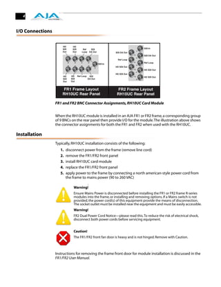 4



I/O Connections




                  FR1 and FR2 BNC Connector Assignments, RH10UC Card Module


                  When the RH10UC module is installed in an AJA FR1 or FR2 frame, a corresponding group
                  of 9 BNCs on the rear panel then provide I/O for the module. The illustration above shows
                  the connector assignments for both the FR1 and FR2 when used with the RH10UC.

Installation
                  Typically, RH10UC installation consists of the following:
                     1.   disconnect power from the frame (remove line cord)
                     2.   remove the FR1/FR2 front panel
                     3.   install RH10UC card module
                     4.   replace the FR1/FR2 front panel
                     5.   apply power to the frame by connecting a north american-style power cord from
                          the frame to mains power (90 to 260 VAC)
                                         !
                              Warning!
                              Ensure Mains Power is disconnected before installing the FR1 or FR2 frame R-series
                              modules into the frame, or installing and removing options. If a Mains switch is not
                              provided, the power cord(s) of this equipment provide the means of disconnection.
                              The socket outlet must be installed near the equipment and must be easily accessible.
                              Warning!
                              FR2 Dual Power Cord Notice—please read this. To reduce the risk of electrical shock,
                              disconnect both power cords before servicing equipment.


                              Caution!
                              The FR1/FR2 front fan door is heavy and is not hinged. Remove with Caution.



                  Instructions for removing the frame front door for module installation is discussed in the
                  FR1/FR2 User Manual.
 