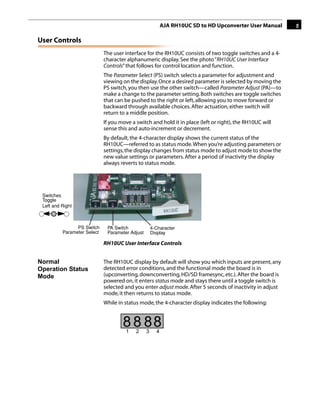 AJA RH10UC SD to HD Upconverter User Manual     5

User Controls
                             The user interface for the RH10UC consists of two toggle switches and a 4-
                             character alphanumeric display. See the photo “RH10UC User Interface
                             Controls” that follows for control location and function.
                             The Parameter Select (PS) switch selects a parameter for adjustment and
                             viewing on the display. Once a desired parameter is selected by moving the
                             PS switch, you then use the other switch—called Parameter Adjust (PA)—to
                             make a change to the parameter setting. Both switches are toggle switches
                             that can be pushed to the right or left, allowing you to move forward or
                             backward through available choices. After actuation, either switch will
                             return to a middle position.
                                                                                             1
                             If you move a switch and hold it in place (left or right), the RH10UC will
                             sense this and auto-increment or decrement.
                             By default, the 4-character display shows the current status of the
                             RH10UC—referred to as status mode. When you’re adjusting parameters or
                             settings, the display changes from status mode to adjust mode to show the
                             new value settings or parameters. After a period of inactivity the display
                             always reverts to status mode.




 Switches
 Toggle
 Left and Right



                PS Switch     PA Switch              4-Character
          Parameter Select    Parameter Adjust       Display

                             RH10UC User Interface Controls


Normal                       The RH10UC display by default will show you which inputs are present, any
Operation Status             detected error conditions, and the functional mode the board is in
Mode                         (upconverting, downconverting, HD/SD framesync, etc.). After the board is
                             powered on, it enters status mode and stays there until a toggle switch is
                             selected and you enter adjust mode. After 5 seconds of inactivity in adjust
                             mode, it then returns to status mode.
                             While in status mode, the 4-character display indicates the following:


                                     8 8 88
                                      1    2     3     4
 
