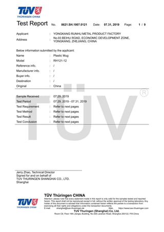 Test Report No. 8621.SH.1907.0121 Date: 07.31, 2019 Page: 1 / 9
TÜV Thüringen CHINA
Attention: please note that every statement made in this report is only valid for the samples tested and reported
herein. This report shall not be reproduced except in full, without the written approval of the testing laboratory. Any
holder of this document is advised that information contained herein reflects the parties to a transaction from
exercising all their rights and obligations under the transaction documents.
E-mail: shanghai@tuev-thueringen.de Web. https://www.tuev-thueringen.com
TUV Thuringen (Shanghai) Co. Ltd.
Room C6, Floor 16th Jiangsu Building, No.526 Laoshan Road, Shanghai 200122, P.R.China
Applicant : YONGKANG RUNHU METAL PRODUCT FACTORY
Address :
No.93 BEIHU ROAD, ECONOMIC DEVELOPMENT ZONE,
YONGKANG, ZHEJIANG, CHINA
Below information submitted by the applicant:
Name : Plastic Mug
Model : RH121-12
Reference info. : /
Manufacturer info. : /
Buyer info. : /
Destination : /
Original : China
Sample Received : 07.29, 2019
Test Period : 07.29, 2019 - 07.31, 2019
Test Requirement : Refer to next pages
Test Method : Refer to next pages
Test Result : Refer to next pages
Test Conclusion : Refer to next pages
Jerry Zhao, Technical Director
Signed for and on behalf of
TUV THURINGEN SHANGHAI CO., LTD.
Shanghai
 