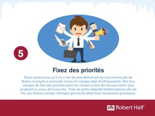 Fixez des priorités 
5 
Nous savons tous qu’il n’y a rien de plus démotivant qu’une énorme pile de 
tâches et projets à accomplir lorsqu’on manque déjà d’enthousiasme. Dès lors, 
essayez de fixer des priorités parmi les choses à faire afin de vous sentir plus 
productif au cours de la journée. Fixez de petits objectifs hebdomadaires afin de 
finir vos tâches à temps. Anticiper permet de déterminer les besoins prioritaires. 
 