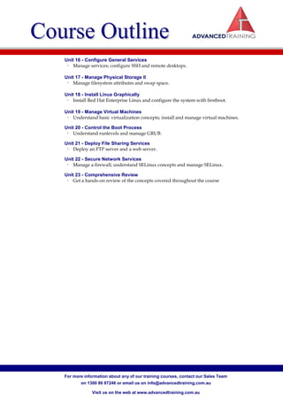 Course Outline
   Unit 16 - Configure General Services
    • Manage services; configure SSH and remote desktops.

   Unit 17 - Manage Physical Storage II
    • Manage filesystem attributes and swap space.

   Unit 18 - Install Linux Graphically
    • Install Red Hat Enterprise Linux and configure the system with firstboot.

   Unit 19 - Manage Virtual Machines
    • Understand basic virtualization concepts; install and manage virtual machines.

   Unit 20 - Control the Boot Process
    • Understand runlevels and manage GRUB.

   Unit 21 - Deploy File Sharing Services
    • Deploy an FTP server and a web server.

   Unit 22 - Secure Network Services
    • Manage a firewall; understand SELinux concepts and manage SELinux.

   Unit 23 - Comprehensive Review
    • Get a hands-on review of the concepts covered throughout the course




   For more information about any of our training courses, contact our Sales Team
          on 1300 86 87246 or email us on info@advancedtraining.com.au

                Visit us on the web at www.advancedtraining.com.au
 