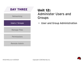 DAY THREE                 Unit 12:
                                     Administer Users and
              Networking
                                     Groups
            Users / Groups            ●    User and Group Administration

             Manage Files


              Permissions


            Remote Admin




RH124-RHEL6-en-1-20101029    Copyright © 2010 Red Hat, Inc.
 