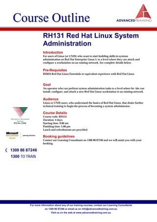Course Outline
                       RH131 Red Hat Linux System
                       Administration
                       Introduction
                       For users of Linux (or UNIX) who want to start building skills in systems
                       administration on Red Hat Enterprise Linux 5, to a level where they can attach and
                       configure a workstation on an existing network. See complete details below.

                       Pre-Requisites
                       RH033 Red Hat Linux Essentials or equivalent experience with Red Hat Linux.



                       Goal
                       An operator who can perform system administration tasks to a level where he/she can
                       install, configure, and attach a new Red Hat Linux workstation to an existing network.

                       Audience
                       Linux or UNIX users, who understand the basics of Red Hat Linux, that desire further
                       technical training to begin the process of becoming a system administrator.

                       Course Details
                       Course code: RH131
                       Duration: 4 days
                       Starting time: 9.00 am
                       Finishing time: 5.00 pm
                       Lunch and refreshments are provided.

                       Booking guidelines
                       Contact our Learning Consultants on 1300 86 87246 and we will assist you with your
                       booking.

( 1300 86 87246
  1300 TO TRAIN




            For more information about any of our training courses, contact our Learning Consultants
                        on 1300 86 87246 or email us on info@advancedtraining.com.au
                              Visit us on the web at www.advancedtraining.com.au
 