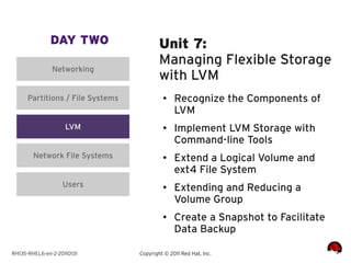 DAY TWO                     Unit 7:
                                          Managing Flexible Storage
               Networking
                                          with LVM
      Partitions / File Systems            ●    Recognize the Components of
                                                LVM
                    LVM                    ●
                                                Implement LVM Storage with
                                                Command-line Tools
        Network File Systems               ●    Extend a Logical Volume and
                                                ext4 File System
                   Users                   ●    Extending and Reducing a
                                                Volume Group
                                           ●
                                                Create a Snapshot to Facilitate
                                                Data Backup

RH135-RHEL6-en-2-20110131         Copyright © 2011 Red Hat, Inc.
 