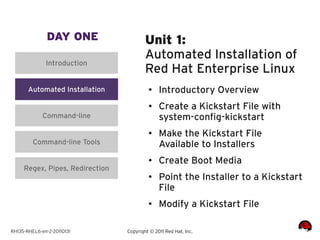DAY ONE                   Unit 1:
                                         Automated Installation of
              Introduction
                                         Red Hat Enterprise Linux
       Automated Installation             ●    Introductory Overview
                                          ●    Create a Kickstart File with
             Command-line                      system-config-kickstart
                                          ●
                                               Make the Kickstart File
         Command-line Tools                    Available to Installers
                                          ●    Create Boot Media
     Regex, Pipes, Redirection
                                          ●    Point the Installer to a Kickstart
                                               File
                                          ●    Modify a Kickstart File

RH135-RHEL6-en-2-20110131        Copyright © 2011 Red Hat, Inc.
 
