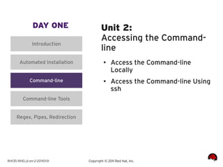 DAY ONE                   Unit 2:
                                         Accessing the Command-
              Introduction
                                         line
       Automated Installation             ●    Access the Command-line
                                               Locally
             Command-line                 ●
                                               Access the Command-line Using
                                               ssh
         Command-line Tools


     Regex, Pipes, Redirection




RH135-RHEL6-en-2-20110131        Copyright © 2011 Red Hat, Inc.
 