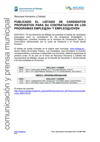 comunicaciónyprensamunicipal
Recursos Humanos y Calidad
PUBLICADO EL LISTADO DE CANDIDATOS
PROPUESTOS PARA SU CONTRATACION EN LOS
PROGRAMAS EMPLE@30+ Y EMPLEO@JOVEN
03/07/2017.- El Ayuntamiento de Málaga ha publicado el listado de candidatos
propuestos para su contratación en los programas Emple@30+ y
Emple@Joven; contratos incluidos en la Iniciativa de Cooperación Social y
Comunitaria cofinanciados por la Junta de Andalucía y el Fondo Social
Europeo.
El listado se puede consultar en la página web municipal, www.malaga.eu ,
dentro Oferta de Empleo Público. Los candidatos, para formalizar el contrato
correspondiente y comenzar a desarrollar sus funciones, deberán personarse el
próximo lunes 10 de julio en el Área de Recursos Humanos y Calidad del
Ayuntamiento de Málaga, situado en la Avenida de Cervantes, 4, tercera planta
a la hora señalada en el anuncio:
El enlace de consulta:
http://www.malaga.eu/ayto/m_ayto/portal/menu/seccion_0013/secciones/subSe
ccion_0001?id=31
www.malaga.eu Tfno. Información municipal: 010 ó +34 951 926
010
 