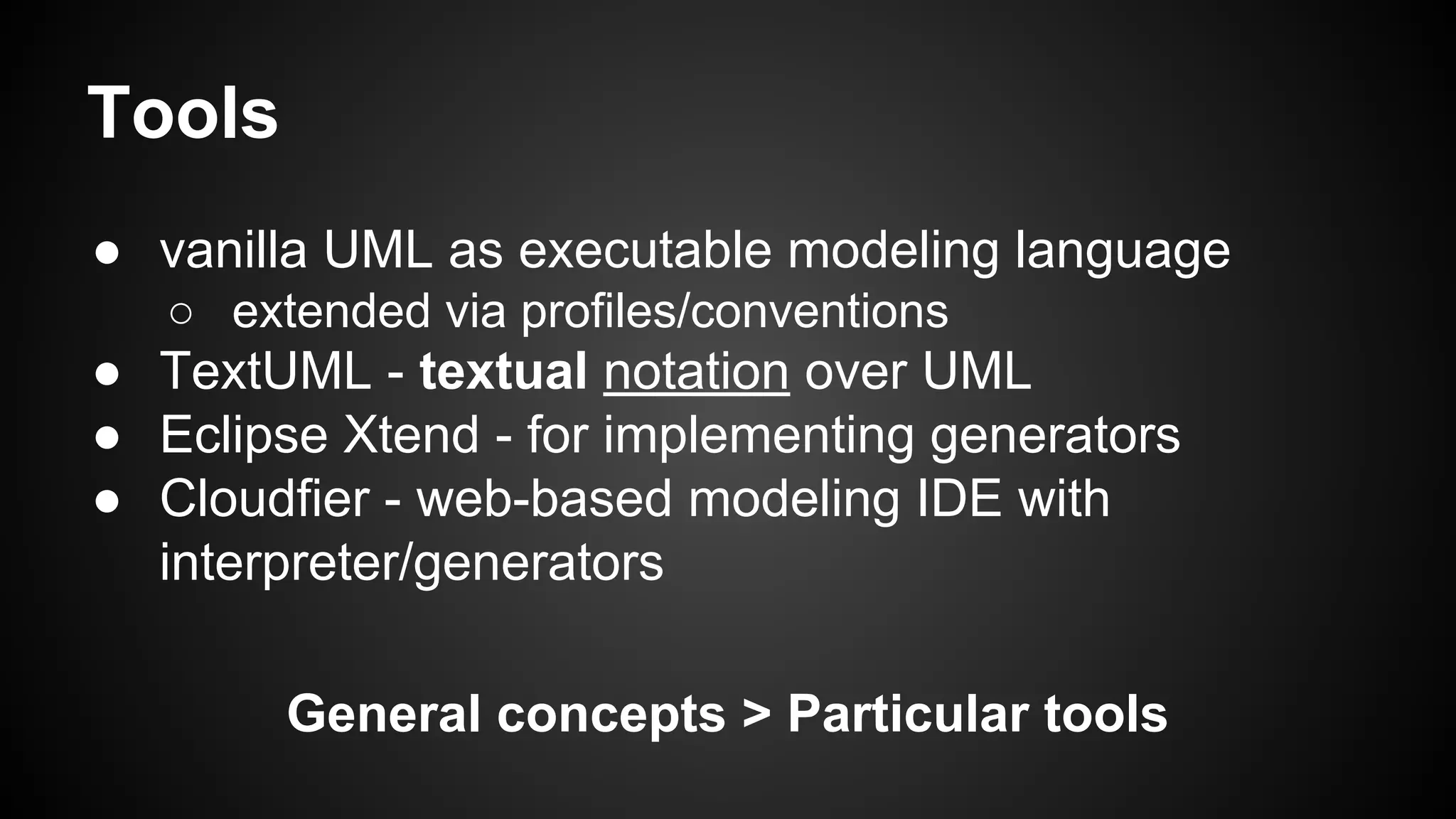 Tools
● vanilla UML as executable modeling language
○ extended via profiles/conventions
● TextUML - textual notation over UML
● Eclipse Xtend - for implementing generators
● Cloudfier - web-based modeling IDE with
interpreter/generators
General concepts > Particular tools
 