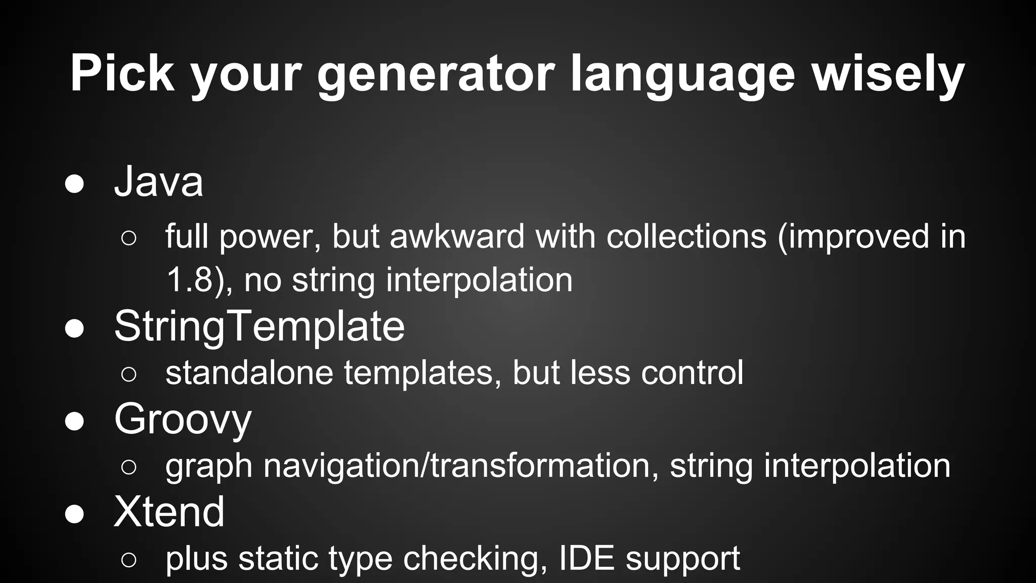 Pick your generator language wisely
● Java
○ full power, but awkward with collections (improved in
1.8), no string interpolation
● StringTemplate
○ standalone templates, but less control
● Groovy
○ graph navigation/transformation, string interpolation
● Xtend
○ plus static type checking, IDE support
 