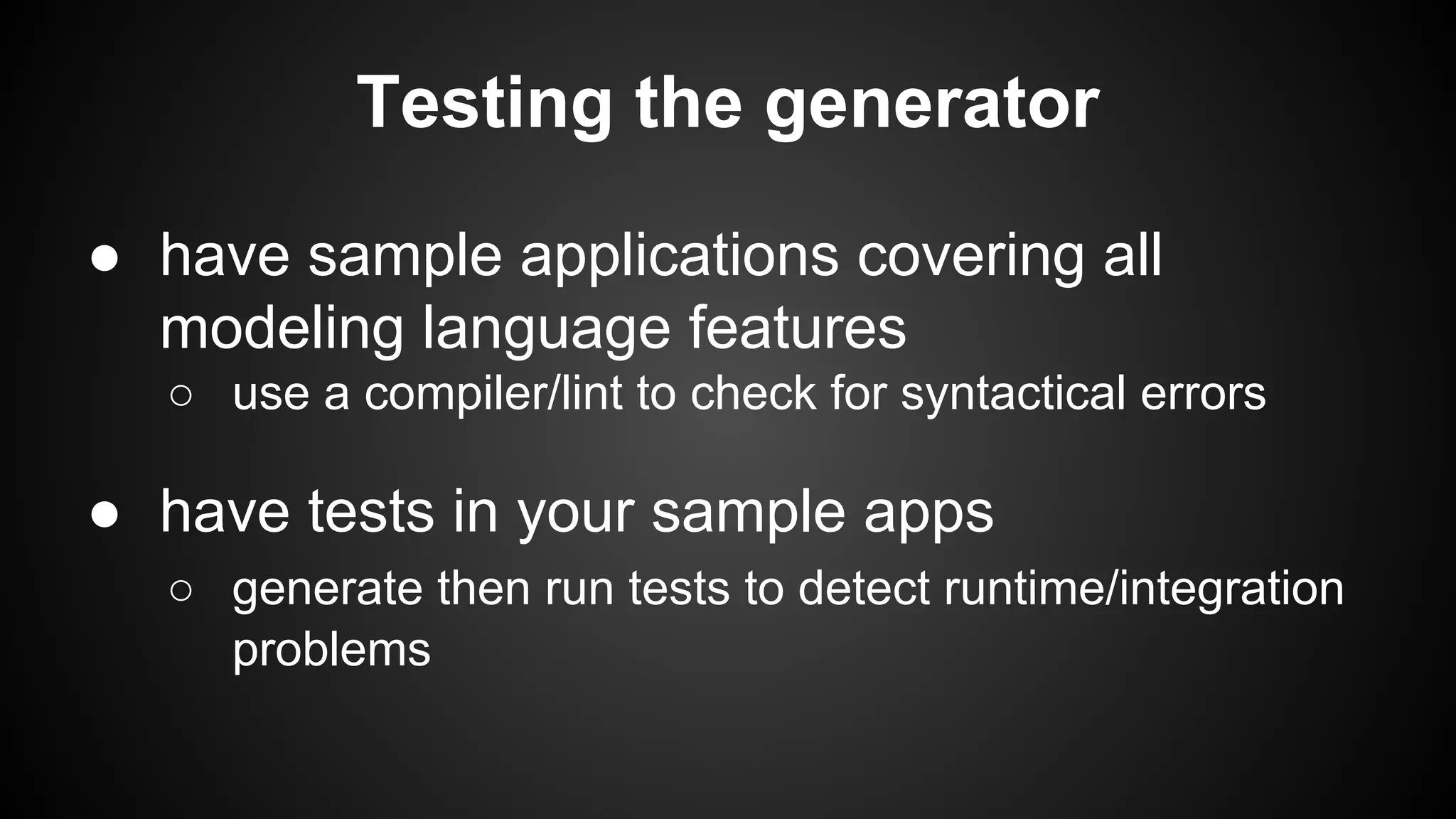 Testing the generator
● have sample applications covering all
modeling language features
○ use a compiler/lint to check for syntactical errors
● have tests in your sample apps
○ generate then run tests to detect runtime/integration
problems
 