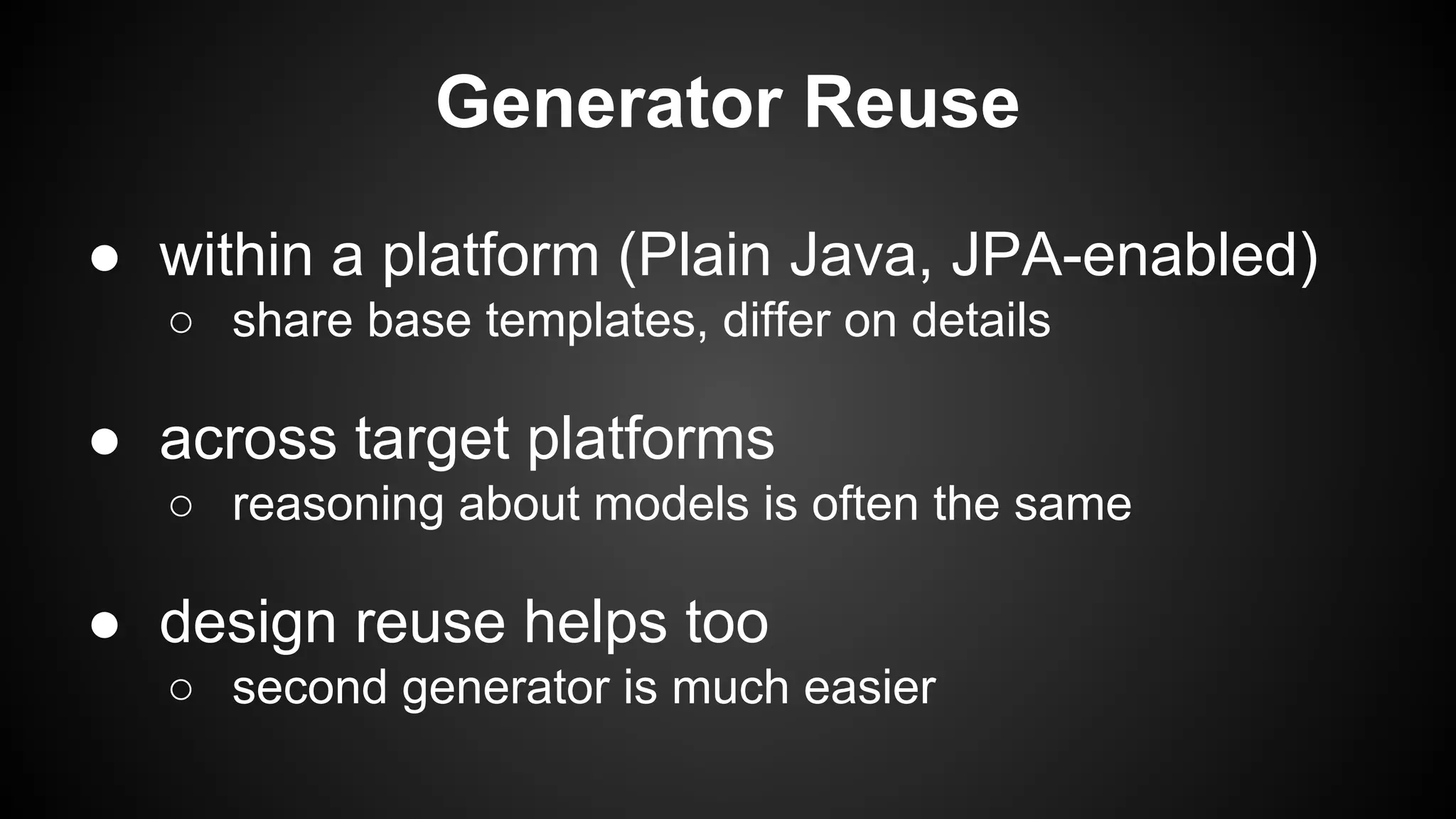 Generator Reuse
● within a platform (Plain Java, JPA-enabled)
○ share base templates, differ on details
● across target platforms
○ reasoning about models is often the same
● design reuse helps too
○ second generator is much easier
 