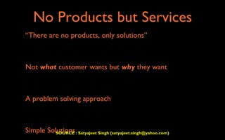 No Products but Services
  “There are no products, only solutions”



• Not what customer wants but why they want

• A problem solving approach

• Simple Solutions
           SOURCE : Satyajeet Singh (satyajeet.singh@yahoo.com)
 