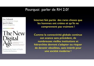 Pourquoi parler de RH 2.0?
Internet fait partie des rares choses que
les hommes ont créées et qu’ils ne
comprennent pas vraiment !
Comme la connectivité globale continue
son avance sans précédent, de
nombreuses vieilles institutions et
hiérarchies devront s’adapter ou risquer
de devenir obsolètes, sans intérêt pour
une société moderne !
 