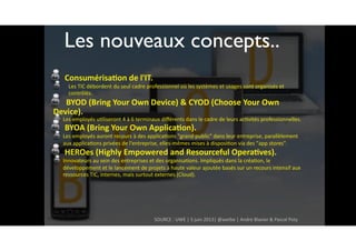 ConsumérisaWon	de	l'IT.		
Les	TIC	débordent	du	seul	cadre	professionnel	où	les	systèmes	et	usages	sont	organisés	et	
contrôlés.	
			BYOD	(Bring	Your	Own	Device)	&	CYOD	(Choose	Your	Own	
Device).		
Les	employés	ufliseront	4	à	6	terminaux	diﬀérents	dans	le	cadre	de	leurs	acfvités	professionnelles.		
BYOA	(Bring	Your	Own	ApplicaWon).		
Les	employés	auront	recours	à	des	applicafons	"grand	public"	dans	leur	entreprise,	parallèlement	
aux	applicafons	privées	de	l'entreprise,	elles-mêmes	mises	à	disposifon	via	des	"app	stores".	
HEROes	(Highly	Empowered	and	Resourceful	OperaWves).	
Innovateurs	au	sein	des	entreprises	et	des	organisafons.	Impliqués	dans	la	créafon,	le	
développement	et	le	lancement	de	projets	à	haute	valeur	ajoutée	basés	sur	un	recours	intensif	aux	
ressources	TIC,	internes,	mais	surtout	externes	(Cloud).
SOURCE	:	UWE	|	5	juin	2013|	@awtbe	|	André	Blavier	&	Pascal	Poty
Les nouveaux concepts..
 