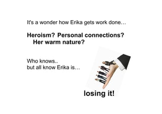 It's a wonder how Erika gets work done…
Heroism? Personal connections?
Her warm nature?
Who knows..
but all know Erika is…
losing it!
 