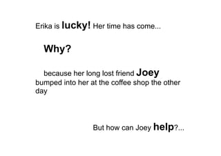 Erika is lucky! Her time has come...
Why?
because her long lost friend Joey
bumped into her at the coffee shop the other
day
But how can Joey help?...
 