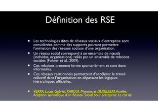 Déﬁnition des RSE
• Les technologies dites de réseaux sociaux d’entreprise sont
considérées comme des supports pouvant permettre
l’animation des réseaux sociaux d’une organisation.
• Un réseau social correspond à un ensemble de nœuds
(individus, organisations) reliés par un ensemble de relations
sociales (Fuhrer et al., 2009).
• Ces relations prennent forme spontanément et sont donc
informelles.
• Ces réseaux relationnels permettent d’accélérer le travail
collectif dans l’organisation en dépassant les logiques
hiérarchiques ofﬁcielles.
• VERRA, Lucas Gabriel, KAROUI, Myriam, et DUDEZERT,Aurélie.
Adoption symbolique d’un Réseau Social pour entreprise: Le cas de
 