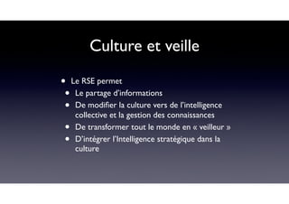 Culture et veille
• Le RSE permet
• Le partage d’informations
• De modiﬁer la culture vers de l’intelligence
collective et la gestion des connaissances
• De transformer tout le monde en « veilleur »
• D’intégrer l’Intelligence stratégique dans la
culture
 