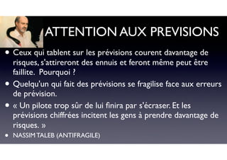 ATTENTION AUX PREVISIONS
• Ceux qui tablent sur les prévisions courent davantage de
risques, s'attireront des ennuis et feront même peut être
faillite. Pourquoi ?
• Quelqu'un qui fait des prévisions se fragilise face aux erreurs
de prévision.
• « Un pilote trop sûr de lui ﬁnira par s'écraser. Et les
prévisions chiffrées incitent les gens à prendre davantage de
risques. »
• NASSIM TALEB (ANTIFRAGILE)
 