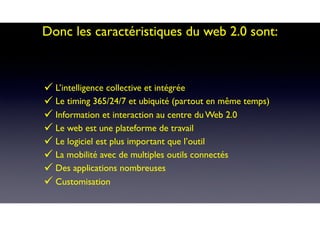 Donc les caractéristiques du web 2.0 sont:
" L’intelligence collective et intégrée
" Le timing 365/24/7 et ubiquité (partout en même temps)
" Information et interaction au centre du Web 2.0
" Le web est une plateforme de travail
" Le logiciel est plus important que l’outil
" La mobilité avec de multiples outils connectés
" Des applications nombreuses
" Customisation
 