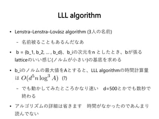 LLL algorithm
● Lenstra–Lenstra–Lovász algorithm (3人の名前)
– 名前被ることもあるんだなあ
● b = {b_1, b_2, … , b_d}、b_iの次元をn としたとき、bが張る
latticeのいい感じ(ノルムが小さい)の基底を求める
● b_iのノルムの最大値をAとすると、LLL algorithmの時間計算量
は (?)
– でも動かしてみたところかなり速い　d=500とかでも数秒で
終わる
● アルゴリズムの詳細は省きます　時間がなかったのであんまり
読んでない
 