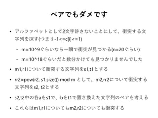 ペアでもダメです
● アルファベットとして2文字許さないことにして、衝突する文
字列を探す(つまり-1<=c[i]<=1)
– m=10^9ぐらいなら一瞬で衝突が見つかる(n=20ぐらい)
– m=10^18ぐらいだと数分かけても見つかりませんでした
● m1,r1について衝突する文字列をs1,t1とする
● rr2=pow(r2, s1.size()) mod m として、m2,rr2について衝突する
文字列をs2, t2とする
● s2,t2中の各aをs1で、bをt1で置き換えた文字列のペアを考える
● これらはm1,r1についてもm2,r2についても衝突する
 