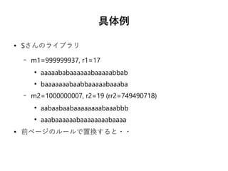 具体例
● Sさんのライブラリ
– m1=999999937, r1=17
●
aaaaababaaaaaabaaaaabbab
●
baaaaaaabaabbaaaaabaaaba
– m2=1000000007, r2=19 (rr2=749490718)
●
aabaabaabaaaaaaaabaaabbb
●
aaabaaaaaabaaaaaaaabaaaa
● 前ページのルールで置換すると・・
 