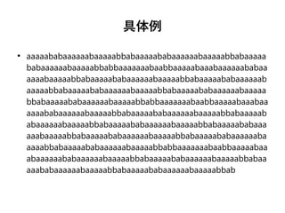 具体例
●
aaaaababaaaaaabaaaaabbabaaaaababaaaaaabaaaaabbabaaaaa
babaaaaaabaaaaabbabbaaaaaaabaabbaaaaabaaabaaaaaababaa
aaaabaaaaabbabaaaaababaaaaaabaaaaabbabaaaaababaaaaaab
aaaaabbabaaaaababaaaaaabaaaaabbabaaaaababaaaaaabaaaaa
bbabaaaaababaaaaaabaaaaabbabbaaaaaaabaabbaaaaabaaabaa
aaaababaaaaaabaaaaabbabaaaaababaaaaaabaaaaabbabaaaaab
abaaaaaabaaaaabbabaaaaababaaaaaabaaaaabbabaaaaababaaa
aaabaaaaabbabaaaaababaaaaaabaaaaabbabaaaaababaaaaaaba
aaaabbabaaaaababaaaaaabaaaaabbabbaaaaaaabaabbaaaaabaa
abaaaaaababaaaaaabaaaaabbabaaaaababaaaaaabaaaaabbabaa
aaababaaaaaabaaaaabbabaaaaababaaaaaabaaaaabbab
 