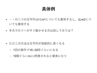 具体例
● ・・の二つの文字列はr1,m1についても衝突するし、r2,m2につ
いても衝突する
● 手元でロリハがすぐ動かせる方は試してみては？
● ただこの方法は文字列が指数的に長くなる
– 1回の操作で10~20倍ぐらいになる
– 10個ぐらいmとr用意されると確実にむり
 