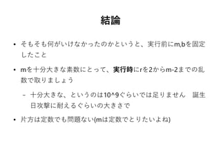 結論
● そもそも何がいけなかったのかというと、実行前にm,bを固定
したこと
● mを十分大きな素数にとって、実行時にrを2からm-2までの乱
数で取りましょう
– 十分大きな、というのは10^9ぐらいでは足りません　誕生
日攻撃に耐えるぐらいの大きさで　
● 片方は定数でも問題ない(mは定数でとりたいよね)　
 