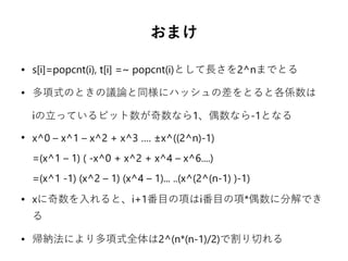 おまけ
● s[i]=popcnt(i), t[i] =~ popcnt(i)として長さを2^nまでとる
● 多項式のときの議論と同様にハッシュの差をとると各係数は
iの立っているビット数が奇数なら1、偶数なら-1となる
●
x^0 – x^1 – x^2 + x^3 …. ±x^((2^n)-1)
=(x^1 – 1) ( -x^0 + x^2 + x^4 – x^6....)
=(x^1 -1) (x^2 – 1) (x^4 – 1)... ..(x^(2^(n-1) )-1)
● xに奇数を入れると、i+1番目の項はi番目の項*偶数に分解でき
る
● 帰納法により多項式全体は2^(n*(n-1)/2)で割り切れる
 