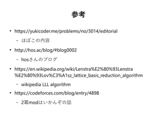 参考
●
https://yukicoder.me/problems/no/3014/editorial
– ほぼこの内容
●
http://hos.ac/blog/#blog0002
– hosさんのブログ
●
https://en.wikipedia.org/wiki/Lenstra%E2%80%93Lenstra
%E2%80%93Lov%C3%A1sz_lattice_basis_reduction_algorithm
– wikipedia LLL algorithm
●
https://codeforces.com/blog/entry/4898
– 2冪modはいかんぞの話
 