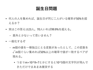 誕生日問題
● 何人の人を集めれば、誕生日が同じ二人がいる確率が50%を超
えるか？
● 実はこの答えは23人。70人いれば99.9%を超える。
– 意外と少ないって思いません？
● 一般化するぞ
– m個の値を一様独立にとる変数があったとして、この変数を
√m個ぐらい集めれば50%以上の確率で値が一致するペアが
現れる。
● つまりm=10^9+7とかにすると10^5個の文字列が飛んで
きただけでまあまあ衝突する
 