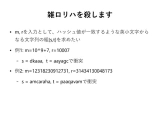 雑ロリハを殺します
● m, rを入力として、ハッシュ値が一致するような英小文字から
なる文字列の組(s,t)を求めたい
● 例1: m=10^9+7, r=10007
– s = dkaaa, t = aayagcで衝突
● 例2: m=12318230912731, r=31434130048173
– s = amcaraha, t = paaqavamで衝突
 