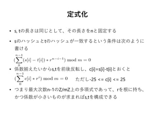定式化
● s, tの長さは同じとして、その長さをnと固定する
● sのハッシュとtのハッシュが一致するという条件は次のように
書ける
● 係数揃えたいからs,tを前後反転し、c[i]=s[i]-t[i]とおくと
　　　　　　　　　　　　　ただし-25 <= c[i] <= 25
● つまり最大次数n-1のZ/mZ上の多項式であって、rを根に持ち、
かつ係数が小さいものが求まればs,tを構成できる
 