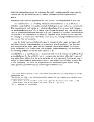 -3-
dinim (the inevitabilities of our life) by infusing them with consciousness which increases the
chances that they will follow the path of revealed good expressed in our prayer-vision.
Shofar
The shofar takes these two preparations for Rosh Hashana and sweetens them at their root.
The first shofar was G-d’s breathing into Adam’s nostrils the soul of life. (Sod Yesharim, 1)
With that breath HaShem conveyed to Adam all of His hopes, prayers and visions for mankind.
That transmission is built into the very substrate of our being. Every year, on Rosh Hashana,
the shofar awakens our soul’s deep, visceral remembrance that we only want good, we only want
truth, we only want to do what we’re designed to do. And that purest of intentions emanating from
the bedrock of our soul sweetens our whole life up to that point, for every instant gets credit
for bringing us to this moment where body, heart, mind, and soul align with the ancient vision
that was our holy starting point.
And the shofar sweetens the future because it produces devekut—again and again, with
each blast—burning that pathway into our nerve net so we will spend more time there this
year. We prepare our prayer vision and then renounce it as the shofar blows. We hope for
mazal tov but more than that we know, that sweetness comes from finding God in whatever
life will bring, and that is what the shofar trains us to do.
I want to bless us as individuals and as a community that our Rosh Hashana service bring down
a sweet judgment for the world this year. Let consciousness shine into all the dark corners of
unactualized potential (both in the world and inside our very own souls). And may we gasp in
delight as these dark knots spring open to unfurl a luxurious treasure of hidden beauties that
is their sweetening. The world and every creature in it should have a good, sweet, healthy,
joyful, peaceful, growth-through-joy and blessings-riddled new year.
1
For it violates the 3rd
of Rambam’s TwelveArticles of Faith (that God does not have a body and physical concepts
do not apply to Him.)
2
TY Shekalim 25b; Zohar 3:132a. These terms, white fire and black fire, also correspond to the kabbalistic terms,
chassadim and gevurot/dinim.
3
Leshem, HaDrush Olam HaTohu, Maamar Clali, section 2, p2, rt (but also entire maamar); p. 12 rt. (1:1:2:2).
4
Leshem, HaDrush Olam HaTohu, Maamar Clali, section 2, p2, rt; p. 12 rt. (1:1:2:2).
5
Ari, EC, Shaar Miut HaYareach, Chapter 2.
 