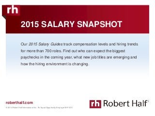 © 2014 Robert Half International Inc. An Equal Opportunity Employer M/F/D/V. 
© 2014 Robert Half International Inc. An Equal Opportunity Employer M/F/D/V. 
roberthalf.com 
2015 SALARY SNAPSHOT 
Our 2015 Salary Guides track compensation levels and hiring trends 
for more than 700 roles. Find out who can expect the biggest 
paychecks in the coming year, what new job titles are emerging and 
how the hiring environment is changing. 
1 
 