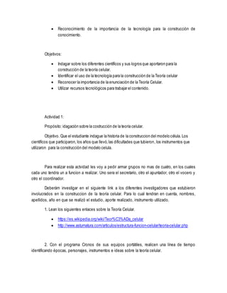  Reconocimiento de la importancia de la tecnología para la construcción de
conocimiento.
Objetivos:
 Indagar sobre los diferentes científicos y sus logros que aportaron para la
construcción de la teoría celular.
 Identificar el uso de la tecnología para la construcción de la Teoría celular
 Reconocer la importancia de la enunciación de la Teoría Celular.
 Utilizar recursos tecnológicos para trabajar el contenido.
Actividad 1:
Propósito: idagación sobre la costrucción de la teoría celular.
Objetivo. Que el estudiante indague la historia de la construccion del modelo célula. Los
cientificos que participaron, los años que llevó,las dificultades que tubieron, los instrumentos que
utilizaron para la construcción del modelo celula.
Para realizar esta actvidad les voy a pedir armar grupos no mas de cuatro, en los cuales
cada uno tendra un a funcion a realizar. Uno sera el secretario, otro el apuntador, otro el vocero y
otro el coordinador.
Deberám investigar en el siguiente link a los diferentes investigadores que estubieron
involucrados en la construccion de la teoría celular. Para lo cual tendran en cuenta, nombres,
apellidos, año en que se realizó el estudio, aporte realizado, instrumento utilizado.
1. Lean los siguientes enlaces sobre la Teoría Celular.
 https://es.wikipedia.org/wiki/Teor%C3%ADa_celular
 http://www.asturnatura.com/articulos/estructura-funcion-celular/teoria-celular.php
2. Con el programa Cronos de sus equipos portátiles, realicen una línea de tiempo
identificando épocas, personajes, instrumentos e ideas sobre la teoría celular.
 