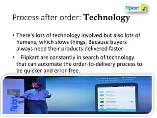 Process after order: Technology
• There's lots of technology involved but also lots of
humans, which slows things. Because buyers
always need their products delivered faster
• Flipkart are constantly in search of technology
that can automate the order-to-delivery process to
be quicker and error-free.
 