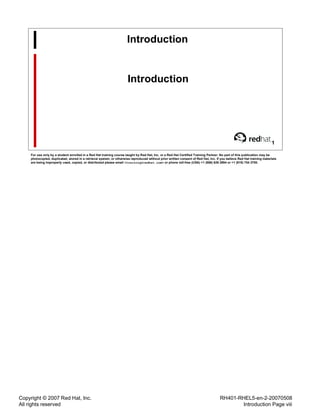 Copyright © 2007 Red Hat, Inc.
All rights reserved
RH401-RHEL5-en-2-20070508
Introduction Page viii
Introduction
Introduction
1
For use only by a student enrolled in a Red Hat training course taught by Red Hat, Inc. or a Red Hat Certified Training Partner. No part of this publication may be
photocopied, duplicated, stored in a retrieval system, or otherwise reproduced without prior written consent of Red Hat, Inc. If you believe Red Hat training materials
are being improperly used, copied, or distributed please email <training@redhat.com> or phone toll-free (USA) +1 (866) 626 2994 or +1 (919) 754 3700.
 