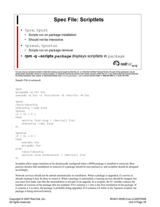 Copyright © 2007 Red Hat, Inc.
All rights reserved
RH401-RHEL5-en-2-20070508
Unit 4 Page 78
Spec File: Scriptlets
• %pre, %post
• Scripts run on package installation
• Should not be interactive
• %preun, %postun
• Scripts run on package removal
• rpm -q --scripts package displays scriptlets in package
4-12
For use only by a student enrolled in a Red Hat training course taught by Red Hat, Inc. or a Red Hat Certified Training Partner. No part of this publication may be
photocopied, duplicated, stored in a retrieval system, or otherwise reproduced without prior written consent of Red Hat, Inc. If you believe Red Hat training materials
are being improperly used, copied, or distributed please email <training@redhat.com> or phone toll-free (USA) +1 (866) 626 2994 or +1 (919) 754 3700.
Sample File (continued)
%pre
groupadd -g 201 foo
useradd -g foo -s /bin/false -d /var/foo -M foo
%post
/sbin/ldconfig
chkconfig --add food
%preun
if [ $1 = 0 ]
then
service food stop > /dev/null 2>&1
chkconfig --del food
fi
%postun
if [ $1 = 0 ]
then
userdel foo
groupdel foo
else
/sbin/ldconfig
service food condrestart > /dev/null 2>&1
fi
Scriptlets allow target machines to be dynamically configured when a RPM package is installed or removed. Best
practice dictates that installation or removal of a package should be non-interactive, and scriptlets should be designed
accordingly.
Network services should not be started automatically on installation. When a package is upgraded, if a service is
already running it may be okay to restart it. When a package is uninstalled, a running service should be stopped, but
you must first make sure that the uninstallation is not part of an upgrade. In a scriptlet, the $1 variable contains the
number of versions of the package that are installed. If $1 contains a 1, this is the first installation of the package. If
it contains a 2 or more, the package is probably being upgraded. If it contains a 0 while in the %postun scriptlet, the
package is being removed entirely.
 