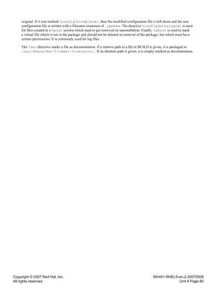 Copyright © 2007 Red Hat, Inc.
All rights reserved
RH401-RHEL5-en-2-20070508
Unit 4 Page 80
original. If it was marked %config(noreplace), then the modified configuration file is left alone and the new
configuration file is written with a filename extension of .rpmnew. The directive %config(missingok) is used
for files created in a %post section which need to get removed on uninstallation. Finally, %ghost is used to mark
a virtual file which is not in the package and should not be deleted on removal of the package, but which must have
certain permissions. It is commonly used for log files.
The %doc directive marks a file as documentation. If a relative path to a file in BUILD is given, it is packaged in
/usr/share/doc/%{name}-%{version}. If an absolute path is given, it is simply marked as documentation.
 