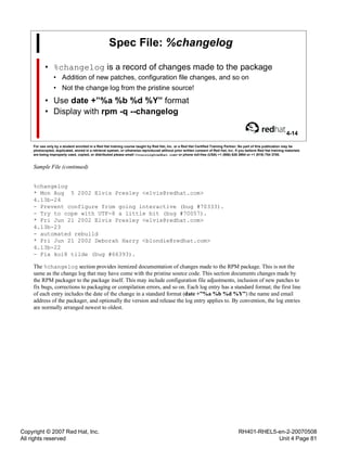 Copyright © 2007 Red Hat, Inc.
All rights reserved
RH401-RHEL5-en-2-20070508
Unit 4 Page 81
Spec File: %changelog
• %changelog is a record of changes made to the package
• Addition of new patches, configuration file changes, and so on
• Not the change log from the pristine source!
• Use date +”%a %b %d %Y” format
• Display with rpm -q --changelog
4-14
For use only by a student enrolled in a Red Hat training course taught by Red Hat, Inc. or a Red Hat Certified Training Partner. No part of this publication may be
photocopied, duplicated, stored in a retrieval system, or otherwise reproduced without prior written consent of Red Hat, Inc. If you believe Red Hat training materials
are being improperly used, copied, or distributed please email <training@redhat.com> or phone toll-free (USA) +1 (866) 626 2994 or +1 (919) 754 3700.
Sample File (continued)
%changelog
* Mon Aug 5 2002 Elvis Presley <elvis@redhat.com>
4.13b-24
- Prevent configure from going interactive (bug #70333).
- Try to cope with UTF-8 a little bit (bug #70057).
* Fri Jun 21 2002 Elvis Presley <elvis@redhat.com>
4.13b-23
- automated rebuild
* Fri Jun 21 2002 Deborah Harry <blondie@redhat.com>
4.13b-22
- Fix koi8 tilde (bug #66393).
The %changelog section provides itemized documentation of changes made to the RPM package. This is not the
same as the change log that may have come with the pristine source code. This section documents changes made by
the RPM packager to the package itself. This may include configuration file adjustments, inclusion of new patches to
fix bugs, corrections to packaging or compilation errors, and so on. Each log entry has a standard format; the first line
of each entry includes the date of the change in a standard format (date +”%a %b %d %Y”) the name and email
address of the packager, and optionally the version and release the log entry applies to. By convention, the log entries
are normally arranged newest to oldest.
 