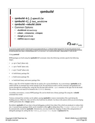 Copyright © 2007 Red Hat, Inc.
All rights reserved
RH401-RHEL5-en-2-20070508
Unit 4 Page 82
rpmbuild
• rpmbuild -b [...] specfile
• rpmbuild -t [...] tar_archive
• rpmbuild --rebuild SRPM
• Common Options:
• --buildroot directory
• --clean, --rmsource, --rmspec
• --target platform
• --define macro expr
4-15
For use only by a student enrolled in a Red Hat training course taught by Red Hat, Inc. or a Red Hat Certified Training Partner. No part of this publication may be
photocopied, duplicated, stored in a retrieval system, or otherwise reproduced without prior written consent of Red Hat, Inc. If you believe Red Hat training materials
are being improperly used, copied, or distributed please email <training@redhat.com> or phone toll-free (USA) +1 (866) 626 2994 or +1 (919) 754 3700.
Using rpmbuild
RPM packages are built using the rpmbuild -b? command, where the following switches specify the following
stages:
• -p: up to "prep" phase only
• -c: up to "build" phase only
• -i: up to "install" phase only
• -b: build binary package file
• -s: build source package file
• -a: build both binary and source package files.
Often, a spec file will be bundled within the tar archive for a given distribution. As a convenience, rpmbuild can be
called with the -t command line switch instead of -b. The specified tar archive will be extracted, and rpmbuild will
recurse through the resulting files, using the first file that ends with the .spec extension as the spec file for the build.
The archive does not need to be located in the SOURCES directory.
As another convenience, a source RPM package file can be rebuilt into a binary package file using the --rebuild
command line switch.
Various command line switches can be added, causing rpmbuild to remove intermediary files used during the
building process. Otherwise, they are left on the build host by default. Use these with caution while you are developing
a RPM, particularly the --rmspec option.
By default, rpmbuild will use strip to discard debugging symbols from object files which are produced, to reduce their
size. A second binary package which can be installed to allow gdb to debug these files, %{name}-debuginfo, will
be automatically created by rpmbuild. Alternatively, you may disable the stripping of object files and generation of
debuginfo packages by setting the line %debug_packages %nil in your ~/.rpmmacros file.
 
