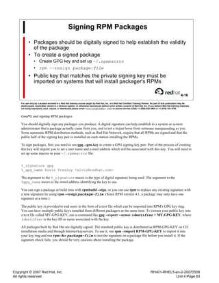 Copyright © 2007 Red Hat, Inc.
All rights reserved
RH401-RHEL5-en-2-20070508
Unit 4 Page 83
Signing RPM Packages
• Packages should be digitally signed to help establish the validity
of the package
• To create a signed package
• Create GPG key and set up ~/.rpmmacros
• rpm --resign package-file
• Public key that matches the private signing key must be
imported on systems that will install packager's RPMs
4-16
For use only by a student enrolled in a Red Hat training course taught by Red Hat, Inc. or a Red Hat Certified Training Partner. No part of this publication may be
photocopied, duplicated, stored in a retrieval system, or otherwise reproduced without prior written consent of Red Hat, Inc. If you believe Red Hat training materials
are being improperly used, copied, or distributed please email <training@redhat.com> or phone toll-free (USA) +1 (866) 626 2994 or +1 (919) 754 3700.
GnuPG and signing RPM packages
You should digitally sign any packages you produce. A digital signature can help establish to a system or system
administrator that a package actually came from you, and is not a trojan horse from someone masquerading as you.
Some automatic RPM distribution methods, such as Red Hat Network, require that all RPMs are signed and that the
public half of the signing key pair is installed on each station installing the RPMs.
To sign packages, first you need to use gpg --gen-key to create a GPG signing key pair. Part of the process of creating
this key will require you to set a user name and e-mail address which will be associated with this key. You will need to
set up some macros in your ~/.rpmmacros file:
%_signature gpg
%_gpg_name Elvis Presley <elvis@redhat.com>
The argument to the %_signature macro is the type of digital signature being used. The argument to the
%gpg_name macro is the email address identifying the key to use.
You can sign a package at build time with rpmbuild --sign, or you can use rpm to replace any existing signature with
a new signature by using rpm --resign package-file. (Since RPM version 4.1, a package may only have one
signature at a time.)
The public key is provided to end users in the form of a text file which can be imported into RPM's GPG key ring.
You can have multiple public keys installed from different packagers at the same time. To extract your public key into
a text file called MY-GPG-KEY, run a command like gpg --export --armor identifier > MY-GPG-KEY, where
identifier is the key-ID or name associated with the key.
All packages built by Red Hat are digitally signed. The standard public key is distributed as RPM-GPG-KEY on CD
installation media and through Internet keyservers. To use it, run rpm --import RPM-GPG-KEY to import it into
your key ring and run rpm -Kv package-file to test the signature on a package file before you install it. If the
signature check fails, you should be very cautious about installing the package.
 