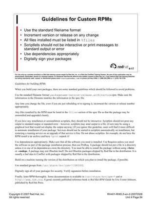Copyright © 2007 Red Hat, Inc.
All rights reserved
RH401-RHEL5-en-2-20070508
Unit 4 Page 84
Guidelines for Custom RPMs
• Use the standard filename format
• Increment version or release on any change
• All files installed must be listed in %files
• Scriptlets should not be interactive or print messages to
standard output or error
• Use dependencies appropriately
• Digitally sign your packages
4-17
For use only by a student enrolled in a Red Hat training course taught by Red Hat, Inc. or a Red Hat Certified Training Partner. No part of this publication may be
photocopied, duplicated, stored in a retrieval system, or otherwise reproduced without prior written consent of Red Hat, Inc. If you believe Red Hat training materials
are being improperly used, copied, or distributed please email <training@redhat.com> or phone toll-free (USA) +1 (866) 626 2994 or +1 (919) 754 3700.
Guidelines for building RPMs
When you build your own packages, there are some standard guidelines which should be followed to avoid problems.
Use the standard filename format: packagename-version-release.architecture.rpm. Make sure the
information in the filename matches the information in the spec file.
Any time you change the file, even if you are just rebuilding or re-signing it, increment the version or release number
appropriately.
Any files installed by the RPM must be listed in the %files section of the spec file so that the package may be
uninstalled and upgraded cleanly.
If you have any installation or uninstallation scriptlets, they should not be interactive. Scriptlets should not print any
output to standard output or standard error – however, scriptlets may send output to a file. (Users may be using a
graphical tool that would not display the output anyway.) If you ignore this guideline, users will find it more difficult
to automate installation of your package. Services should not be started in scriptlets automatically on installation, but
restarting a running service on an upgrade of that service is fine. Do not abuse scriptlets: for example, do not have the
RPM install a tar archive and have %post unpack it!
Use dependencies appropriately. Make sure that all the software you need is installed. Use Requires unless you need
the software as part of the package installation process; then use PreReq. A package should not put a file in a directory
unless it or one of its dependencies owns the directory. You must be able to install the package without using --force
or --nodeps. A package may not Obsolete itself. Do not Obsolete packages shipped by Red Hat in the distribution. It is
usually a bad idea to Conflict with packages shipped by Red Hat in the distribution.
Build on a machine running the version of the distribution on which you plan to install the package, if possible.
Use standard groups from /usr/share/doc/rpm-*/GROUPS.
Digitally sign all of your packages for security. Verify signatures before installation.
Finally, learn RPM thoroughly. Some documentation is available in /usr/share/doc/rpm-* and at
http://www.rpm.org. A good, recently published reference book is Red Hat RPM Guide by Eric Foster-Johnson,
published by Red Hat Press.
 