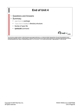 Copyright © 2007 Red Hat, Inc.
All rights reserved
RH401-RHEL5-en-2-20070508
Unit 4 Page 85
End of Unit 4
• Questions and Answers
• Summary
• rpm-build package
• /usr/src/redhat directory structure
• Syntax of spec file
• rpmbuild command
4-18
For use only by a student enrolled in a Red Hat training course taught by Red Hat, Inc. or a Red Hat Certified Training Partner. No part of this publication may be
photocopied, duplicated, stored in a retrieval system, or otherwise reproduced without prior written consent of Red Hat, Inc. If you believe Red Hat training materials
are being improperly used, copied, or distributed please email <training@redhat.com> or phone toll-free (USA) +1 (866) 626 2994 or +1 (919) 754 3700.
 