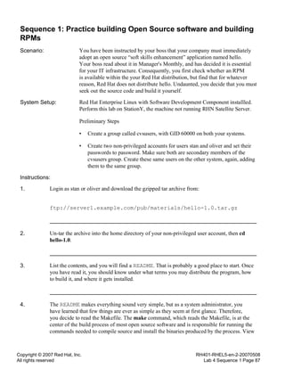 Copyright © 2007 Red Hat, Inc.
All rights reserved
RH401-RHEL5-en-2-20070508
Lab 4 Sequence 1 Page 87
Sequence 1: Practice building Open Source software and building
RPMs
Scenario: You have been instructed by your boss that your company must immediately
adopt an open source “soft skills enhancement” application named hello.
Your boss read about it in Manager's Monthly, and has decided it is essential
for your IT infrastructure. Consequently, you first check whether an RPM
is available within the your Red Hat distribution, but find that for whatever
reason, Red Hat does not distribute hello. Undaunted, you decide that you must
seek out the source code and build it yourself.
System Setup: Red Hat Enterprise Linux with Software Development Component installled.
Perform this lab on StationY, the machine not running RHN Satellite Server.
Preliminary Steps
• Create a group called cvsusers, with GID 60000 on both your systems.
• Create two non-privileged accounts for users stan and oliver and set their
passwords to password. Make sure both are secondary members of the
cvsusers group. Create these same users on the other system, again, adding
them to the same group.
Instructions:
1. Login as stan or oliver and download the gzipped tar archive from:
ftp://server1.example.com/pub/materials/hello-1.0.tar.gz
2. Un-tar the archive into the home directory of your non-privileged user account, then cd
hello-1.0.
3. List the contents, and you will find a README. That is probably a good place to start. Once
you have read it, you should know under what terms you may distribute the program, how
to build it, and where it gets installed.
4. The README makes everything sound very simple, but as a system administrator, you
have learned that few things are ever as simple as they seem at first glance. Therefore,
you decide to read the Makefile. The make command, which reads the Makefile, is at the
center of the build process of most open source software and is responsible for running the
commands needed to compile source and install the binaries produced by the process. View
 
